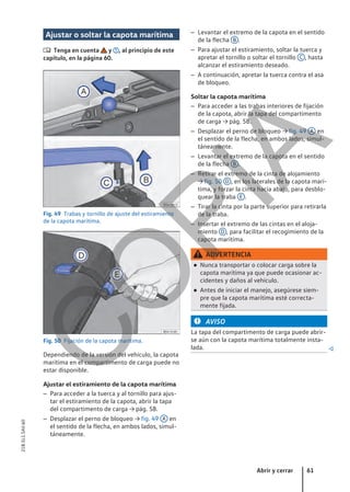 Ajustar o soltar la capota marítima
 Tenga en cuenta y , al principio de este
capítulo, en la página 60.
Fig. 49 Trabas y tornillo de ajuste del estiramiento
de la capota marítima.
Fig. 50 Fijación de la capota marítima.
Dependiendo de la versión del vehículo, la capota
marítima en el compartimento de carga puede no
estar disponible.
Ajustar el estiramiento de la capota marítima
– Para acceder a la tuerca y al tornillo para ajus-
tar el estiramiento de la capota, abrir la tapa
del compartimento de carga → pág. 58.
– Desplazar el perno de bloqueo → fig. 49 A en
el sentido de la flecha, en ambos lados, simul-
táneamente.
– Levantar el extremo de la capota en el sentido
de la flecha B .
– Para ajustar el estiramiento, soltar la tuerca y
apretar el tornillo o soltar el tornillo C , hasta
alcanzar el estiramiento deseado.
– A continuación, apretar la tuerca contra el asa
de bloqueo.
Soltar la capota marítima
– Para acceder a las trabas interiores de fijación
de la capota, abrir la tapa del compartimento
de carga → pág. 58.
– Desplazar el perno de bloqueo → fig. 49 A en
el sentido de la flecha, en ambos lados, simul-
táneamente.
– Levantar el extremo de la capota en el sentido
de la flecha B .
– Retirar el extremo de la cinta de alojamiento
→ fig. 50 D , en los laterales de la capota marí-
tima, y forzar la cinta hacia abajo, para desblo-
quear la traba E .
– Tirar la cinta por la parte superior para retirarla
de la traba.
– Insertar el extremo de las cintas en el aloja-
miento D , para facilitar el recogimiento de la
capota marítima.
ADVERTENCIA
● Nunca transportar o colocar carga sobre la
capota marítima ya que puede ocasionar ac-
cidentes y daños al vehículo.
● Antes de iniciar el manejo, asegúrese siem-
pre que la capota marítima esté correcta-
mente fijada.
AVISO
La tapa del compartimento de carga puede abrir-
se aún con la capota marítima totalmente insta-
lada. 
Abrir y cerrar 61
21B.5L1.SAV.60
C
O
P
I
A
 