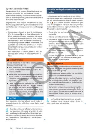 Apertura y cierre de confort
Dependiendo de la versión del vehículo y de los
equipos montados, las funciones de cierre y
apertura de confort y el cierre automático pue-
den no estar disponibles, presentar variaciones o
funcionar parcialmente.
Dependiendo de la versión del vehículo, las ven-
tanillas se pueden abrir y cerrar desde el exterior
con la llave del vehículo, con el encendido apaga-
do:
– Mantenga presionada la tecla de desbloqueo
 o de bloqueo  en la llave del vehículo. Se
abren o se cierran todos los vidrios eléctricos.
O introducir la llave del vehículo en el cilindro
de la cerradura de la puerta del conductor y
mantenerla girada en sentido antihorario para
que todas las ventanillas eléctricas se abran o
en sentido horario para que todas las ventani-
llas eléctricas se cierren.
– Para interrumpir la función, soltar la tecla de
desbloqueo o la tecla de bloqueo O soltar la
llave.
ADVERTENCIA
Un uso desatento de los vidrios eléctricos pue-
de causar lesiones graves.
● Abrir o cerrar los vidrios eléctricos solamente
cuando no hay nada ni nadie en su área de
funcionamiento.
● Nadie debe permanecer en el interior del ve-
hículo cuando se bloquean las puertas, espe-
cialmente niños y personas con necesidades
especiales.
● Llevar siempre todas las llaves del vehículo
consigo al dejar el vehículo. Después de apa-
gar el motor, los vidrios aún pueden ser
abiertos o cerrados por las teclas de las puer-
tas por un breve período, mientras no se abra
la puerta del conductor o del pasajero.
AVISO
Con los vidrios abiertos, la lluvia puede mojar el
acabado interno del vehículo y causar daños en el
vehículo.
Cuando existe una falla de funcionamiento
de los vidrios eléctricos, la función de subi-
da y bajada automática y la función antiaprisio-
namiento no funcionan correctamente. Acuda a
un Concesionario Volkswagen o a una empresa
especializada. 
Función antiaprisionamiento de los
vidrios
La función antiaprisionamiento de los vidrios
eléctricos puede reducir el peligro de sufrir lesio-
nes por aprisionamiento al cerrar de las ventani-
llas → . Si la función de cierre automático (pro-
ceso de cierre) de un vidrio es afectada por la di-
ficultad de movimiento o por un obstáculo, el vi-
drio se abrirá de inmediato.
– Compruebe por qué no se ha podido cerrar la
ventanilla.
– Intente cerrar la ventanilla nuevamente.
– Después de accionar repetidas veces la función
antiaprisionamiento, la función de subida au-
tomática de las ventanillas podrá quedar fuera
de funcionamiento.
– Para restablecer la función de subida automá-
tica de las ventanillas, siga el siguiente proce-
dimiento → pág. 66.
– En caso de continuar sin poder cerrar la venta-
nilla, acuda un Concesionario Volkswagen o
una empresa especializada.
ADVERTENCIA
El cierre de las ventanillas con los vidrios eléc-
tricos sin la función antiaprisionamiento puede
provocar lesiones graves.
● Cierre siempre las ventanillas con los vidrios
eléctricos prestando atención.
● Nunca deberá permanecer nadie en la zona
de funcionamiento de los vidrios eléctricos,
en especial cuando se cierran sin la función
antiaprisionamiento.
● La función antiaprisionamiento no impide
que puedan quedar aprisionados los dedos u
otras partes del cuerpo contra el marco de la
ventanilla y, de esta forma se produzcan le-
siones.
La función antiaprisionamiento también
funciona con el cierre de confort de los vi-
drios con la llave del vehículo. 
Manual de instrucciones
64
C
O
P
I
A
 
