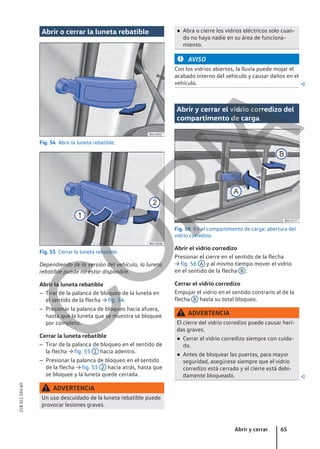 Abrir o cerrar la luneta rebatible
Fig. 54 Abrir la luneta rebatible.
Fig. 55 Cerrar la luneta rebatible.
Dependiendo de la versión del vehículo, la luneta
rebatible puede no estar disponible.
Abrir la luneta rebatible
– Tirar de la palanca de bloqueo de la luneta en
el sentido de la flecha → fig. 54.
– Presionar la palanca de bloqueo hacia afuera,
hasta que la luneta que se muestra se bloquee
por completo.
Cerrar la luneta rebatible
– Tirar de la palanca de bloqueo en el sentido de
la flecha → fig. 55 1 hacia adentro.
– Presionar la palanca de bloqueo en el sentido
de la flecha → fig. 55 2 hacia atrás, hasta que
se bloquee y la luneta quede cerrada.
ADVERTENCIA
Un uso descuidado de la luneta rebatible puede
provocar lesiones graves.
● Abra o cierre los vidrios eléctricos solo cuan-
do no haya nadie en su área de funciona-
miento.
AVISO
Con los vidrios abiertos, la lluvia puede mojar el
acabado interno del vehículo y causar daños en el
vehículo. 
Abrir y cerrar el vidrio corredizo del
compartimento de carga
Fig. 56 En el compartimento de carga: abertura del
vidrio corredizo.
Abrir el vidrio corredizo
Presionar el cierre en el sentido de la flecha
→ fig. 56 A y al mismo tiempo mover el vidrio
en el sentido de la flecha B .
Cerrar el vidrio corredizo
Empujar el vidrio en el sentido contrario al de la
flecha B hasta su total bloqueo.
ADVERTENCIA
El cierre del vidrio corredizo puede causar heri-
das graves.
● Cerrar el vidrio corredizo siempre con cuida-
do.
● Antes de bloquear las puertas, para mayor
seguridad, asegúrese siempre que el vidrio
corredizo está cerrado y el cierre está debi-
damente bloqueado. 
Abrir y cerrar 65
21B.5L1.SAV.60
C
O
P
I
A
 
