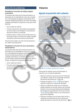 Solución de problemas
Restablecer la función de subida y bajada
automática
Si la batería del vehículo fue desconectada o se
descargó con la ventanilla sin cerrar por comple-
to o, aún después de algunas activaciones de la
función antiaprisionamiento, la función de subida
y bajada automática se desactiva y hay que resta-
blecerla:
– Cerrar todos los vidrios.
– Tire de la tecla de la ventanilla correspondien-
te hacia arriba y manténgala en esta posición
durante al menos un segundo.
– Suelte la tecla y vuelva a tirar de ella hacia arri-
ba hasta el tope. La función de subida y bajada
automática está funcionando nuevamente.
Para las otras teclas con esta función desactiva-
da, repetir esta operación.
Restablecer la función de cierre automático
desde adentro
Si la batería del vehículo fue desconectada o se
descargó con la ventanilla sin cerrar por comple-
to o, aún después de algunas activaciones de la
función antiaprisionamiento, la función de subida
y bajada automática con la llave del vehículo o
con el mando a distancia desde el exterior del ve-
hículo, se desactiva y hay que restablecerla:
– Cerrar todos los vidrios.
– Tire de la tecla de la ventanilla correspondien-
te hacia arriba y manténgala en esta posición
durante al menos un segundo. 
Volante
Ajuste la posición del volante
Fig. 57 Ajustar la posición del volante.
Fig. 58 En el volante: posición 9 y 3 horas.
Solo ajuste el volante antes de emprender la
marcha y con el vehículo detenido.
– Ajustar la distancia correcta entre el conductor
y el volante → pág. 29 con ayuda del comando
del asiento del conductor → pág. 68.
– Empujar la palanca → fig. 57 1 hacia abajo y
colocar el volante en la posición deseada.
– Ajustar el volante de modo que el conductor
pueda sujetarlo con las dos manos por el borde
exterior y con los brazos ligeramente doblados
(en la posición equivalente a las 9 y las 3 horas
→ fig. 58) con ambas manos y con los brazos li-
geramente doblados.
– Presionar la palanca con firmeza hacia arriba y
colocarla en la posición de cierre, hasta que
quede alineada a la columna de dirección → . 
Manual de instrucciones
66
C
O
P
I
A
 