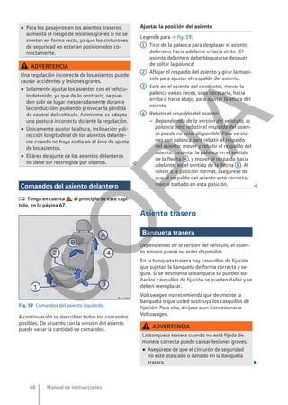 ● Para los pasajeros en los asientos traseros,
aumenta el riesgo de lesiones graves si no se
sientan en forma recta, ya que los cinturones
de seguridad no estarían posicionados co-
rrectamente.
ADVERTENCIA
Una regulación incorrecta de los asientos puede
causar accidentes y lesiones graves.
● Solamente ajustar los asientos con el vehícu-
lo detenido, ya que de lo contrario, se pue-
den salir de lugar inesperadamente durante
la conducción, pudiendo provocar la pérdida
de control del vehículo. Asimismo, se adopta
una postura incorrecta durante la regulación.
● Únicamente ajustar la altura, inclinación y di-
rección longitudinal de los asientos delante-
ros cuando no haya nadie en el área de ajuste
de los asientos.
● El área de ajuste de los asientos delanteros
no debe ser restringida por objetos. 
Comandos del asiento delantero
 Tenga en cuenta , al principio de este capí-
tulo, en la página 67.
Fig. 59 Comandos del asiento izquierdo.
A continuación se describen todos los comandos
posibles. De acuerdo con la versión del asiento
puede variar la cantidad de comandos.
Ajustar la posición del asiento
Leyenda para → fig. 59:
Tirar de la palanca para desplazar el asiento
delantero hacia adelante o hacia atrás. ¡El
asiento delantero debe bloquearse después
de soltar la palanca!
Aflojar el respaldo del asiento y girar la mani-
vela para ajustar el respaldo del asiento.
Solo en el asiento del conductor, mover la
palanca varias veces, si es necesario, hacia
arriba o hacia abajo, para ajustar la altura del
asiento.
Rebatir el respaldo del asiento:
– Dependiendo de la versión del vehículo, la
palanca para rebatir el respaldo del asien-
to puede no estar disponible. Para versio-
nes con palanca para rebatir el respaldo
del asiento: mover y rebatir el respaldo del
asiento. Levantar la palanca en el sentido
de la flecha A , y mover el respaldo hacia
adelante, en el sentido de la flecha B . Al
volver a la posición normal, asegúrese de
que el respaldo del asiento esté correcta-
mente trabado en esta posición. 
Asiento trasero
Banqueta trasera
Dependiendo de la versión del vehículo, el asien-
to trasero puede no estar disponible.
En la banqueta trasera hay casquillos de fijación
que sujetan la banqueta de forma correcta y se-
gura. Si se desmonta la banqueta se pueden da-
ñar los casquillos de fijación se pueden dañar y se
deben reemplazar.
Volkswagen no recomienda que desmonte la
banqueta o que usted sustituya los casquillos de
fijación. Para ello, diríjase a un Concesionario
Volkswagen.
ADVERTENCIA
La banqueta trasera cuando no está fijada de
manera correcta puede causar lesiones graves.
● Asegúrese de que el cinturón de seguridad
no esté atascado o dañado en la banqueta
trasera. 
1
2
3
4
Manual de instrucciones
68
C
O
P
I
A
 