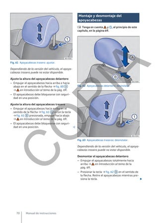 Fig. 61 Apoyacabezas trasero: ajustar.
Dependiendo de la versión del vehículo, el apoya-
cabezas trasero puede no estar disponible.
Ajuste la altura del apoyacabezas delantero
– Empujar el apoyacabezas hacia arriba o hacia
abajo en el sentido de la flecha → fig. 60 A
→ en Introducción al tema de la pág. 69.
– El apoyacabezas debe bloquearse con seguri-
dad en una posición.
Ajuste la altura del apoyacabezas trasero
– Empujar el apoyacabezas hacia arriba en el
sentido de la flecha → fig. 61 A o con la tecla
→ fig. 61 B presionada, empujar hacia abajo
→ en Introducción al tema de la pág. 69.
– El apoyacabezas debe bloquearse con seguri-
dad en una posición. 
Montaje y desmontaje del
apoyacabezas
 Tenga en cuenta y , al principio de este
capítulo, en la página 69.
Fig. 62 Apoyacabezas delantero: desinstalar.
Fig. 63 Apoyacabezas traseros: desinstalar.
Dependiendo de la versión del vehículo, el apoya-
cabezas trasero puede no estar disponible.
Desmontar el apoyacabezas delantero
– Empujar el apoyacabezas totalmente hacia
arriba → en Introducción al tema de la
pág. 69.
– Presionar la tecla → fig. 62 B en el sentido de
la flecha. Retire el apoyacabezas mientras pre-
siona la tecla. 
Manual de instrucciones
70
C
O
P
I
A
 