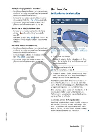Montaje del apoyacabezas delantero
– Posicionar el apoyacabezas correctamente por
medio de sus guías y colocarlo en las guías del
respectivo respaldo del asiento.
– Empujar el apoyacabezas completamente ha-
cia abajo con la tecla → fig. 62 B presionada.
– Ajustar los apoyacabezas de acuerdo con la
postura correcta en el asiento → pág. 69.
Desinstalar el apoyacabezas trasero
– Empujar el apoyacabezas totalmente hacia
arriba → en Introducción al tema de la
pág. 69.
– Presionar la tecla → fig. 63 B en el sentido de
la flecha. Retire el apoyacabezas presionando
el botón.
Instalar el apoyacabezas trasero
– Posicionar el apoyacabezas correctamente por
medio de sus guías y colocarlo en las guías del
respectivo respaldo del asiento.
– Empuje el apoyacabezas hacia abajo con el bo-
tón → fig. 63 B presionado.
– Ajustar los apoyacabezas de acuerdo con la
postura correcta en el asiento → pág. 69. 
Iluminación
Indicadores de dirección
Encender y apagar los indicadores
de dirección
Fig. 64 A la izquierda en la columna de dirección:
palanca de los indicadores de dirección y del farol al-
to.
– Conectar el encendido.
– Colocar la palanca de los indicadores de direc-
ción y del farol alto de la posición central a la
siguiente posición:
Parpadear a la derecha. 
Parpadear a la izquierda. 
– Colocar la palanca de los indicadores de direc-
ción y del farol alto en la posición básica para
apagar los indicadores de dirección.
Cuando el volante de la dirección vuelve a su po-
sición normal, después de una curva, los indica-
dores de dirección se apagarán automáticamente
y la palanca regresará a la posición central.
Si la señal sonora no suena con el indicador de di-
rección conectado, buscar un Concesionario
Volkswagen o una empresa especializada y man-
dar a verificar el vehículo.
Auxilio de cambio de franja de rodaje
Desplazar brevemente la palanca de los indicado-
res de dirección hacia arriba o hacia abajo, solo
hasta el punto en que ofrezca resistencia y en-
tonces soltarla. Los indicadores de dirección titi-
larán automáticamente por tres veces. 
A
B
Iluminación 71
21B.5L1.SAV.60
C
O
P
I
A
 