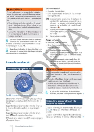 ADVERTENCIA
El uso inadecuado o el no uso de los indicado-
res de dirección, así como olvidarse de apagar-
los, puede confundir a los demás conductores.
Esto puede provocar accidentes y lesiones gra-
ves.
● El cambio de carril, las maniobras de sobre-
paso y los giros siempre deben indicarse con
tiempo mediante los indicadores de direc-
ción.
● Apagar los indicadores de dirección después
de cambiar de carril, de la maniobra de so-
brepaso o del giro.
Los indicadores de dirección funcionan so-
lamente con el encendido conectado. Las
luces de advertencia funcionan también con el
motor apagado → pág. 48.
Cuando un indicador de dirección falla en el
vehículo, la luz de control titila aproximada-
mente dos veces más rápido. 
Luces de conducción
Encender y apagar las luces
Fig. 65 En el panel: conmutador de las luces.
Observar las determinaciones legales específicas
de cada país para el uso de la iluminación del ve-
hículo.
Dependiendo de la versión del vehículo, el faro y
la linterna de neblina podrán no estar disponi-
bles.
Dependiendo de la versión del vehículo, la fun-
ción  puede no estar disponible.
El faro de largo alcance es válido solamente para
algunas versiones.
Encender las luces
– Conectar el encendido.
– Girar el conmutador de las luces a la posición
correspondiente:
Accionamiento automático de las luces de
conducción: las luces de conducción se en-
cienden y se apagan automáticamente de
acuerdo con la claridad y la condición del
tiempo → .
Luz de posición encendida. El símbolo en el
interruptor de las luces se enciende en co-
lor verde.
Farol bajo encendido.
Apagar las luces
– Desconectar el encendido.
– Girar el conmutador de las luces a la posición
correspondiente:
Las luces están apagadas.
Luz de posición encendida. El símbolo en el
interruptor de las luces se enciende en co-
lor verde.
Farol bajo apagado: mientras la llave del
vehículo se encuentre colocada en el en-
cendido, la luz de posición continuará en-
cendida.
ADVERTENCIA
La luz de posición no es lo suficientemente in-
tensa para iluminar la calle y ser vista por otros
conductores.
● Prender el farol bajo siempre en la oscuridad,
neblina o con mala visibilidad.
● Debido a su fuerte efecto encandilante, la
linterna de neblina solo debe encenderse
cuando el alcance visual es muy reducido.
Al utilizar los dispositivos de iluminación
descritos, respetar las disposiciones legales. 
Encender y apagar el farol y la
linterna de neblina
La luz de control  en el conmutador de las luces
→ fig. 65 indica que el farol de neblina está en-
cendido.
La luz de control  en el panel de instrumentos
indica que la linterna de neblina está encendido. 






Manual de instrucciones
72
C
O
P
I
A
 