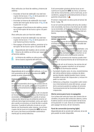 Para vehículos con farol de neblina y linterna de
neblina:
– Encender el farol de neblina: tirar del inte-
rruptor de las luces → fig. 65 de la posición 
o  hasta la primera marcha.
– Encender la linterna de neblina: tirar total-
mente del interruptor de las luces → fig. 65 de
la posición  o .
– Para apagar el faro/linterna de neblina, presio-
nar el interruptor de las luces o girar a la posi-
ción .
Para vehículos solo con farol de neblina:
– Encender el farol de neblina: tirar del inte-
rruptor de las luces → fig. 65 de la posición 
o  hasta la primera marcha.
– Para apagar el farol de neblina, presionar el in-
terruptor de las luces o girar a la posición .
Dependiendo del modelo o de la versión, la
linterna de neblina se ofrece por separado
al farol de neblina.
La linterna de neblina se ubica junto a la lin-
terna trasera izquierda del vehículo. 
Funciones de las luces
Dependiendo de la versión del vehículo, o el con-
trol automático de la luz de conducción ()
puede no estar disponible.
Control automático de la luz de conducción

El control automático de la luz de conducción es
simplemente una ayuda, por lo que no puede re-
conocer suficientemente todas las situaciones de
conducción.
Con el control automático de la luz de circulación
en funcionamiento, el farol bajo y las linternas se
encienden automáticamente cuando el sensor
crepuscular detecta que el ambiente exterior al
vehículo tiene baja luminosidad, como, por ejem-
plo cuando se atraviesa un túnel de día o cuando
oscurece. Cuando el vehículo circula en un am-
biente con iluminación solar intensa, con el inte-
rruptor de las luces en la posición , las luces
de cruce y los faros se encienden automática-
mente por la central eléctrica.
Si el conmutador giratorio de las luces se en-
cuentra en la posición , los faros, la ilumina-
ción de los instrumentos y de la matrícula, se en-
cenderán y apagarán automáticamente en las si-
guientes situaciones → :
El sensor crepuscular se ubica junto al sensor de
lluvia → pág. 78.
Si con el control automático de la luz de conduc-
ción encendido, los faros o las linternas de nebli-
na se encienden, el farol bajo también se encen-
derá independientemente de la claridad del am-
biente.
Comportamiento de activación alterado del
sensor crepuscular
Las posibles causas de averías e interpretaciones
erróneas en el área de la superficie sensible del
sensor crepuscular son entre otras:
– Escobillas de los limpiaparabrisas dañadas: una
película de agua o rayas de limpieza por causa
de escobillas dañadas, pueden interferir en el
reconocimiento de la iluminación exterior.
– Insectos: la presencia de insectos puede inter-
ferir en el reconocimiento de la iluminación ex-
terior.
– Estrías de sal: en el invierno, las estrías de sal
en el vidrio pueden interferir en el reconoci-
miento de la iluminación exterior.
– Suciedad: el polvo seco, la cera, revestimientos
del vidrios (efecto loto) y residuos de deter-
gentes (lavado rápido) pueden hacer menos
sensible al sensor de crepuscular o, incluso im-
pedir su reacción.
– Adhesivos y etiquetas: no pueden cubrir exter-
na o internamente la zona del sensor, ya que
de lo contrario pondrá en peligro el correcto
funcionamiento de las funciones del sensor
crepuscular.
Alerta sonora para luces no apagadas
Con la llave del vehículo fuera del cilindro de en-
cendido y la puerta del conductor abierta, suena
la alerta sonora con el conmutador de las luces
en la posición  o . Esto es un recordatorio
para apagar las luces, de ser necesario.
Farol de conversión (cornering light)
Dependiendo de la versión del vehículo, la luz de
giro puede no estar disponible. 
Iluminación 73
21B.5L1.SAV.60
C
O
P
I
A
 