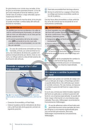 En giros lentos o en curvas muy cerradas, la luz
de giro se enciende automáticamente. La luz de
giro está integrada al farol de neblina y se en-
ciende solo al conducir a baja velocidad, aproxi-
madamente 40 km/h.
Cuando se engrana la marcha atrás, la luz de giro
se puede encender a ambos lados del vehículo
durante la maniobra.
ADVERTENCIA
Es posible que ocurran accidentes si la calle no
está lo suficientemente iluminada y el vehículo
solo es visto con dificultad o no es visto por los
demás usuarios de la vía.
● El control automático de la luz de conduc-
ción () enciende la luz de cruce solo
cuando se altera la luminosidad y no con nie-
bla, por ejemplo.
En caso de condiciones atmosféricas frías o
húmedas, el farol, así como la linterna tra-
sera y los indicadores de dirección, pueden em-
pañarse temporalmente por dentro. Esto es nor-
mal y no influye sobre la vida útil del sistema de
iluminación del vehículo. 
Encender o apagar el farol alto/
largo alcance
Fig. 66 A la izquierda en la columna de dirección:
palanca de los indicadores de dirección y del farol al-
to.
– Conectar el encendido y el farol bajo.
– Colocar la palanca de los indicadores de direc-
ción y del farol alto de la posición central a la
siguiente posición:
Farol alto encendido/farol de largo alcance.
Activar la señal de luz o apagar el farol alto.
La ráfaga permanece encendida cuando se
tira de la palanca.
Con los faros altos encendidos o al dar señal de
luz, la luz de control azul se enciende  en el
instrumento combinado.
ADVERTENCIA
Un farol regulado muy alto y el uso inadecuado
del farol alto pueden distraer e impedir la visión
de otros conductores. Esto puede provocar ac-
cidentes y lesiones graves.
● Asegurarse de que el farol esté regulado co-
rrectamente.
● Nunca utilizar el farol alto o ráfagas ya que
puede deslumbrar a otros conductores.
El farol de largo alcance funciona junto con
el farol alto. El farol alto / de largo alcance
solamente puede activarse con el farol bajo acti-
vado.
En función de la complejidad de cambiar la
lámpara del farol de largo alcance,
Volkswagen recomienda procurar un Concesiona-
rio Volkswagen o una empresa especializada. 
Enmascarar o cambiar la posición
del farol
Al conducir por países con sentido de rodaje con-
trario al del país de origen, el farol bajo asimétri-
co puede deslumbrar a los vehículos que vienen
en sentido contrario. Por ese motivo, enmascarar
o cambiar la posición del farol en viajes interna-
cionales.
Si es el caso, enmascarar determinadas regiones
del farol con películas o cambiar la posición del
farol en una empresa especializada. Se puede ob-
tener mayor información en una empresa espe-
cializada. Para esto, Volkswagen recomienda los
Concesionarios Volkswagen.
El uso de adhesivos sobre el farol solo está
permitido durante cortos períodos de tiem-
po. Dirigirse a una empresa especializada para
una conversión permanente. Para esto,
Volkswagen recomienda los Concesionarios
Volkswagen. 
A
B
Manual de instrucciones
74
C
O
P
I
A
 