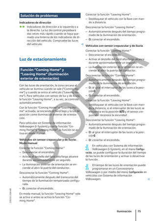 Solución de problemas
Indicadores de dirección
Indicadores de dirección a la izquierda o a
la derecha. La luz de control parpadeará
dos veces más rápido cuando se haya que-
mado una linterna de los indicadores de di-
rección del vehículo. Compruebe las luces
del vehículo. 
Luz de estacionamiento
Función “Coming Home” y
“Leaving Home” (iluminación
exterior de orientación)
Con las luces de orientación, la zona cercana al
vehículo se ilumina cuando se sale (“Coming Ho-
me”) y cuando se entra al vehículo (“Leaving Ho-
me”). Para vehículos con sensor de luz y de lluvia,
la función “Leaving Home”, a su vez, se controla
automáticamente.
Con la función “Coming Home” o “Leaving Ho-
me” activada, se enciende el farol bajo y la luz de
posición como iluminación exterior de orienta-
ción.
Para vehículos sin Sistema de información
Volkswagen (I-System) y con la función “Co-
ming Home” y “Leaving Home”, la función se ac-
tiva en modo manual.
Vehículos sin sensor crepuscular y de lluvia:
Modo manual
Conectar la función “Coming Home:”
– Desconectar el encendido.
– Activar el destello del farol alto/largo alcance
durante aproximadamente un segundo.
– La iluminación exterior de orientación se en-
ciende al abrir la puerta del conductor.
Desconectar la función “Coming Home”:
– Automáticamente después del transcurso del
tiempo de la iluminación temporizada configu-
rada.
– O: conectar el encendido.
En modo manual, la función “Leaving Home” solo
se activa si antes se activa la función “Co-
ming Home”.
 
Conectar la función “Leaving Home”:
– Desbloquear el vehículo con la llave con man-
do a distancia.
Desconectar la función “Leaving Home”:
– Automáticamente después del tiempo progra-
mado de la iluminación de orientación.
– O: conectar el encendido.
Vehículos con sensor crepuscular y de lluvia
Conectar la función “Coming Home:”
– Desconectar el encendido.
– Activar el destello del farol alto/largo alcance
durante aproximadamente un segundo.
– La iluminación exterior de orientación se en-
ciende al abrir la puerta del conductor.
Desconectar la función “Coming Home”:
– Automáticamente después del tiempo progra-
mado de la iluminación de orientación.
– O: al girar el interruptor de las luces a la posi-
ción.
– O: conectar el encendido.
Conectar la función “Leaving Home”:
– Desbloquear el vehículo con la llave con man-
do a distancia, si el interruptor de las luces se
encuentra en la posición  y el sensor cre-
puscular reconoce la oscuridad.
Desconectar la función “Leaving Home”:
– Automáticamente después del tiempo progra-
mado de la iluminación de orientación.
– O: al girar el interruptor de las luces a la posi-
ción.
– O: conectar el encendido.
En vehículos con Sistema de información
Volkswagen (I-System), en el menú Configu-
ración, se puede configurar la duración del tiempo
de las luces de orientación y activar o desactivar
la función .
El tiempo de las luces de orientación puede
programarse en un Concesionario
Volkswagen o por medio del menú Configuración en
vehículos con Sistema de información
Volkswagen. 
Iluminación 75
21B.5L1.SAV.60
C
O
P
I
A
 