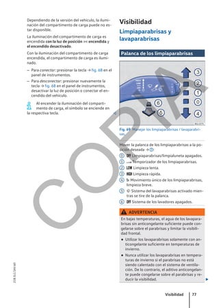 Dependiendo de la versión del vehículo, la ilumi-
nación del compartimento de carga puede no es-
tar disponible.
La iluminación del compartimento de carga es
encendida con la luz de posición  encendida y
el encendido desactivado.
Con la iluminación del compartimento de carga
encendida, el compartimento de carga es ilumi-
nado.
– Para conectar: presionar la tecla → fig. 68 en el
panel de instrumentos.
– Para desconectar: presionar nuevamente la
tecla → fig. 68 en el panel de instrumentos,
desactivar la luz de posición o conectar el en-
cendido del vehículo.
Al encender la iluminación del comparti-
mento de carga, el símbolo se enciende en
la respectiva tecla. 
Visibilidad
Limpiaparabrisas y
lavaparabrisas
Palanca de los limpiaparabrisas
Fig. 69 Manejar los limpiaparabrisas / lavaparabri-
sas.
Mover la palanca de los limpiaparabrisas a la po-
sición deseada → :
 Limpiaparabrisas/limpialuneta apagados.
 Temporizador de los limpiaparabrisas.
 Limpieza lenta.
 Limpieza rápida.
x Movimiento único de los limpiaparabrisas,
limpieza breve.
 Sistema del lavaparabrisas activado mien-
tras se tire de la palanca.
 Sistema de los lavadores apagados.
ADVERTENCIA
En bajas temperaturas, el agua de los lavapara-
brisas sin anticongelante suficiente puede con-
gelarse sobre el parabrisas y limitar la visibili-
dad frontal.
● Utilizar los lavaparabrisas solamente con an-
ticongelante suficiente en temperaturas de
invierno.
● Nunca utilizar los lavaparabrisas en tempera-
turas de invierno si el parabrisas no está
siendo calentado con el sistema de ventila-
ción. De lo contrario, el aditivo anticongelan-
te puede congelarse sobre el parabrisas y re-
ducir la visibilidad. 
0
1
2
3
4
5
6
Visibilidad 77
21B.5L1.SAV.60
C
O
P
I
A
 