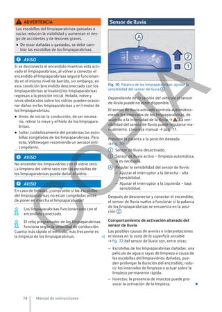 ADVERTENCIA
Las escobillas del limpiaparabrisas gastadas o
sucias reducen la visibilidad y aumentan el ries-
go de accidentes y de lesiones graves.
● De estar dañadas o gastadas, se debe cam-
biar las escobillas de los limpiaparabrisas.
AVISO
Si se desconecta el encendido mientras está acti-
vado el limpiaparabrisas, al volver a conectar el
encendido el limpiaparabrisas seguirá funcionan-
do en el mismo nivel de barrido, sin embargo, en
esta condición (encendido desconectado con los
limpiaparabrisas activados) los limpiaparabrisas
regresan a la posición inicial. Helada, nieve y
otros obstáculos sobre los vidrios pueden ocasio-
nar daños en los limpiaparabrisas y en l motor de
los limpiaparabrisas.
● Antes de iniciar la conducción, de ser necesa-
rio, retirar la nieve y el hielo de los limpiapara-
brisas.
● Soltar cuidadosamente del parabrisas las esco-
billas congeladas de los limpiaparabrisas. Para
esto, Volkswagen recomienda un aerosol anti-
congelante.
AVISO
No encender los limpiavidrios con el vidrio seco.
La limpieza del vidrio seco con las escobillas de
los limpiaparabrisas puede dañar el vidrio.
AVISO
En caso de heladas, ¡compruebe si las escobillas
del limpiaparabrisas no están congeladas antes
de poner en marcha el limpiaparabrisas!
Los limpiaparabrisas funcionan solo con el
encendido conectado.
El reloj programador de los limpiaparabrisas
funciona según la velocidad de conducción.
Cuanto más rápido el vehículo, más frecuente es
la limpieza de los limpiaparabrisas. 
Sensor de lluvia
Fig. 70 Palanca de los limpiaparabrisas: ajustar la
sensibilidad del sensor de lluvia A .
Dependiendo de la versión del vehículo el sensor
de lluvia puede no estar disponible.
El sensor de lluvia activado controla automática-
mente los intervalos de los limpiaparabrisas, de
acuerdo a la intensidad de la lluvia → . La sen-
sibilidad del sensor de lluvia puede regularse ma-
nualmente. Limpieza manual → pág. 77.
Presione la palanca a la posición deseada
→ fig. 70:
Sensor de lluvia desactivado.
Sensor de lluvia activo – limpieza automática,
si es necesaria.
Regular la sensibilidad del sensor de lluvia:
– Ajustar el interruptor a la derecha - alta
sensibilidad.
– Ajustar el interruptor a la izquierda – baja
sensibilidad.
Después de desconectar y conectar el encendido,
el sensor de lluvia vuelve a funcionar si la palanca
de los limpiaparabrisas se encuentra en la posi-
ción 2 .
Comportamiento de activación alterado del
sensor de lluvia
Las posibles causas de averías e interpretaciones
erróneas en la zona de la superficie sensible
→ fig. 72 del sensor de lluvia son, entre otras:
– Escobillas de los limpiaparabrisas dañadas: una
película de agua o rayas de limpieza a causa de
las escobillas del limpiavidrios dañadas, pue-
den prolongar la duración del encendido, redu-
cir los intervalos de limpieza o actuar sobre la
limpieza permanente rápida.
– Insectos: la presencia de insectos puede pro-
vocar la activación de la limpieza. 
1
2
A
Manual de instrucciones
78
C
O
P
I
A
 