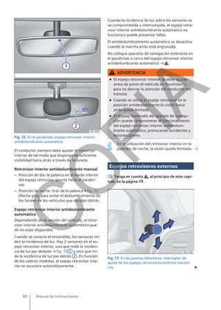 Fig. 72 En el parabrisas: espejo retrovisor interior
antideslumbrante automático.
El conductor siempre debe ajustar el retrovisor
interior de tal modo que disponga de suficiente
visibilidad hacia atrás a través de la luneta.
Retrovisor interior antideslumbrante manual
– Posición de día: la palanca en el borde inferior
del espejo retrovisor apunta hacia el parabri-
sas.
– Posición de noche: tirar de la palanca→ fig. 71
(flecha gris), para evitar el deslumbramiento de
los faroles de los vehículos que circulan detrás.
Espejo retrovisor interior antideslumbrante
automático
Dependiendo de la versión del vehículo, el retro-
visor interior antideslumbrante automático pue-
de no estar disponible.
Cuando se conecta el encendido, los sensores mi-
den la incidencia de luz. Hay 2 sensores en el es-
pejo retrovisor interior, uno que mide la inciden-
cia de luz por delante → fig. 72 1 y otro que mi-
de la incidencia de luz por detrás 2 . En función
de los valores medidos, el espejo retrovisor inte-
rior se oscurece automáticamente.
Cuando la incidencia de luz sobre los sensores se
ve comprometida o interrumpida, el espejo retro-
visor interior antideslumbrante automático no
funciona o puede presentar fallas.
El antideslumbramiento automático se desactiva
cuando la marcha atrás está engranada.
No coloque aparatos de navegación exteriores en
el parabrisas o cerca del espejo retrovisor interior
antideslumbrante automático → .
ADVERTENCIA
● El espejo retrovisor interior se debe ajustar
antes de poner el vehículo en movimiento,
para no desviar la atención del conductor del
tránsito.
● Cuando se utiliza el espejo retrovisor en la
posición antideslumbrante la visión hacia
atrás queda limitada.
● El display iluminado del aparato de navega-
ción puede comprometer el funcionamiento
del espejo retrovisor interior antideslum-
brante automático, provocando accidentes y
lesiones graves.
En la utilización del retrovisor interior en la
posición de noche, la visión queda limitada. 
Espejos retrovisores externos
 Tenga en cuenta , al principio de este capí-
tulo, en la página 79.
Fig. 73 En las puertas delanteras: interruptor de
ajuste de los espejos retrovisores externos mecáni-
cos. 
Manual de instrucciones
80
C
O
P
I
A
 