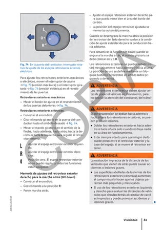Fig. 74 En la puerta del conductor: interruptor rota-
tivo de ajuste de los espejos retrovisores externos
eléctricos.
Para ajustar los retrovisores exteriores mecánicos
o eléctricos, mover el interruptor de ajuste
→ fig. 73 (versión mecánica) o el interruptor gira-
torio → fig. 74 (versión eléctrica) en el revesti-
miento de las puertas.
Retrovisores exteriores mecánicos
– Mover el botón de ajuste en el revestimiento
de las puertas delanteras → fig. 74.
Retrovisores exteriores eléctricos
– Conectar el encendido.
– Girar el mando giratorio en la puerta del con-
ductor hasta el símbolo deseado → fig. 74.
– Mover el mando giratorio en el sentido de la
flecha, hacia adelante, hacia atrás, hacia la de-
recha o hacia la izquierda para regular el retro-
visor exterior.
Ajustar el espejo retrovisor exterior izquier-
do.
Ajustar el espejo retrovisor exterior dere-
cho.
Posición cero. El espejo retrovisor exterior
no se puede regular y todas las funciones
están apagadas.
Memoria de ajustes del retrovisor exterior
derecho para la marcha atrás (tilt down)
– Conectar el encendido.
– Gire el mando a la posición R:
– Poner marcha atrás.



– Ajuste el espejo retrovisor exterior derecho pa-
ra que pueda verse bien el área del borde del
cordón.
– La posición del espejo retrovisor ajustada se
memoriza automáticamente.
Cuando se desengrana la marcha atrás la posición
del retrovisor del lado derecho vuelve a la condi-
ción de ajuste establecida para la conducción ha-
cia adelante.
Para desactivar la función tilt down cuando se
engrana la marcha atrás, el mando giratorio se
debe colocar en L o 0.
Los retrovisores exteriores se pueden rebatir (ro-
tar) mecánicamente hacia adentro y hacia afuera.
La posición de uso se define mediante un blo-
queo bastante perceptible en ambos lados (iz-
quierdo o derecho).
ADVERTENCIA
Los retrovisores exteriores se deben ajustar an-
tes de poner el vehículo en movimiento, para
no desviar la atención del conductor, del tránsi-
to.
ADVERTENCIA
Si por desatención se doblan hacia adentro o
hacia afuera los retrovisores exteriores, se pue-
den producir lesiones.
● Doblar los retrovisores exteriores hacia aden-
tro o hacia afuera solo cuando no haya nadie
en su área de funcionamiento.
● Estar siempre atento para que ningún dedo
quede preso entre el retrovisor exterior y la
base del espejo, si se mueve el retrovisor ex-
terior.
ADVERTENCIA
La evaluación imprecisa de la distancia de los
vehículos que vienen de atrás puede causar ac-
cidentes o lesiones graves.
● Las superficies abolladas de las lentes de los
retrovisores exteriores (convexas) aumentan
el campo visual y hacen que los objetos pa-
rezcan más pequeños y más lejanos.
● El uso de los retrovisores exteriores izquierdo
y derecho para evaluar las distancias de vehí-
culos que circulan detrás al cambiar de carril
es impreciso y puede provocar accidentes y
lesiones graves. 
Visibilidad 81
21B.5L1.SAV.60
C
O
P
I
A
 