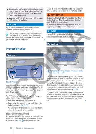 ● Siempre que sea posible, utilizar el espejo re-
trovisor interior para determinar la distancia
de los vehículos que vienen de atrás o la dis-
tancia de otros objetos.
● Asegurarse de que el campo de visión trasero
esté siempre despejado.
AVISO
En un sistema de lavado automático, doblar
siempre los retrovisores exteriores.
En caso de avería, los retrovisores exterio-
res eléctricos se pueden ajustar manual-
mente por medio de presión en el borde de la su-
perficie de la lente del espejo. 
Protección solar
Parasoles
Fig. 75 Parasol.
Dependiendo de la versión del vehículo los para-
soles pueden tener diferentes combinaciones, in-
cluyendo o no: iluminación, tapa del espejo y es-
pejo de cortesía.
Posibilidades de ajuste de los parasoles para
el conductor y para el pasajero:
– Plegar en la dirección del parabrisas.
– Desencajar del soporte y girar en la dirección
de las puertas → fig. 75 1 .
– Mover el parasol orientado hacia la puerta en
dirección longitudinal hacia atrás.
Espejo de cortesía iluminado
En la parte posterior del parasol se encuentra un
espejo de cortesía provisto de una tapa. Al abrir
la cubierta → fig. 75 2 se enciende una luz.
La luz se apaga cuando la tapa del espejo de cor-
tesía se cierra o el parasol se abate hacia arriba.
ADVERTENCIA
Los parasoles inclinados hacia abajo pueden re-
ducir el campo de visión y disminuir la seguri-
dad durante la conducción.
● Reconducir siempre los parasoles a los so-
portes cuando no sean más necesarios.
AVISO
Manipule los parasoles y la tapa del espejo de
cortesía con cuidado para no dañarlos. 
Parabrisas
Fig. 76 Parabrisas reticulado con ventana de comu-
nicación (superficie azul).
Los parabrisas tienen una serigrafía con retícula
para proteger los ojos de los rayos solares cuan-
do se utiliza el retrovisor interior. Para cumplir
con las funciones de componentes electrónicos
del mercado de accesorios, hay una franja sin re-
vestimiento (ventana de comunicación) por enci-
ma del espejo retrovisor interior → fig. 76.
El área no debe cubrirse externa o internamente,
ni colocar etiquetas adhesivas sobre la misma, ya
que de lo contrario, se pueden producir fallas de
funcionamiento en los componentes electróni-
cos. 
Manual de instrucciones
82
C
O
P
I
A
 