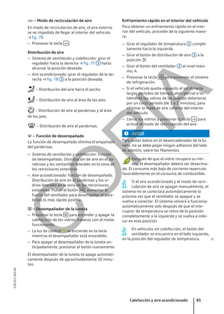  – Modo de recirculación de aire
En modo de recirculación de aire, el aire externo
se ve impedido de llegar al interior del vehículo
→ fig. 78.
– Presionar la tecla  .
Distribución de aire
– Sistema de ventilación y calefacción: girar el
regulador hacia la derecha → fig. 77 3 hasta
alcanzar la posición deseada.
– Aire acondicionado: girar el regulador de la de-
recha → fig. 78 3 a la posición deseada.
– Distribución del aire hacia el pecho.
– Distribución de aire al área de los pies.
– Distribución de aire al parabrisas y al área
de los pies.
– Distribución de aire al parabrisas.
 – Función de desempañado
La función de desempañado elimina el empañado
del parabrisas.
– Sistema de ventilación y calefacción: función
de desempañado. Distribución de aire en el pa-
rabrisas y las ventanillas laterales en la zona de
los retrovisores exteriores
– Aire acondicionado: función de desempañado.
Distribución de aire en el parabrisas y los vi-
drios laterales en la zona de los retrovisores
exteriores. Pulsar el botón  , aumentar la
fuerza del ventilador para desempañar el para-
brisas lo más rápido posible.
 – Desempañador de la luneta
– Presionar la tecla  para encender y apagar la
calefacción de los vidrios traseros con el motor
funcionando.
– La luz de control  se enciende en la tecla
mientras el desempañador está encendido.
– Para apagar el desempañador de la luneta an-
ticipadamente, presionar el botón nuevamente
El desempañador de la luneta se apaga automáti-
camente después de aproximadamente 10 minu-
tos.
Enfriamiento rápido en el interior del vehículo
Para obtener un enfriamiento rápido en el inte-
rior del vehículo, proceder de la siguiente mane-
ra:
– Girar el regulador de temperatura 1 comple-
tamente hacia la izquierda.
– Girar el botón de distribución de aire 3 a la
posición .
– Girar el botón del ventilador 2 al nivel máxi-
mo, 4.
– Presionar la tecla  para encender el sistema
de refrigeración.
– Si el vehículo queda expuesto al sol durante
largos períodos de tiempo, abrir parcial o to-
talmente los vidrios de las puertas delanteras
por un corto período (de 1 a 3 minutos), para
eliminar la masa de aire caliente del interior
del vehículo.
– Cerrar los vidrios y presionar la tecla  para
activar el modo de recirculación del aire.
AVISO
Para evitar daños en el desencadenador de la lu-
neta, no se debe pegar ningún adhesivo del lado
de adentro, sobre los filamentos.
Después de que el vidrio recupera su niti-
dez, el desempañador deberá ser desactiva-
do. El consumo más bajo de corriente repercute
favorablemente en el consumo de combustible.
Si el aire acondicionado y el modo de recir-
culación de aire se apagan manualmente, el
sistema no se conectará automáticamente la
próxima vez que el ventilador se apague y se
vuelva a conectar. El sistema volverá a funcionar
automáticamente solo después de que el inte-
rruptor de temperatura se retire de la posición
completamente a la izquierda y se vuelva a colo-
car en esta posición.
En vehículos sin calefacción, el botón del
ventilador se encuentra en el lado izquierdo,
en la posición del regulador de temperatura. 
Calefacción y aire acondicionado 85
21B.5L1.SAV.60
C
O
P
I
A
 
