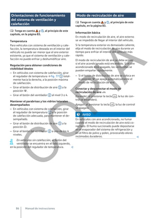Orientaciones de funcionamiento
del sistema de ventilación y
calefacción
 Tenga en cuenta y , al principio de este
capítulo, en la página 83.
Temperatura
Para vehículos con sistema de ventilación y cale-
facción, la temperatura deseada en el interior del
vehículo no puede ser menor que el aire exterior
existente, ya que el sistema de ventilación y cale-
facción no puede enfriar y deshumidificar aire.
Regulación para obtener condiciones de
visibilidad ideales
– En vehículos con sistema de calefacción, girar
el regulador de temperatura → fig. 77 1 total-
mente hacia la derecha, a la posición máxima
de calefacción.
– Girar el botón de distribución de aire 3 a la
posición .
– Girar el botón del ventilador 2 al nivel 3 o 4.
Mantener el parabrisas y los vidrios laterales
desempañados
– En vehículos con sistema de calefacción, girar
el regulador de temperatura 1 a la posición
de calefacción adecuada, para mantener el de-
sempañado.
– Girar el botón de distribución de aire 3 a la
posición .
– Girar el botón del ventilador 2 a uno de los 4
niveles.
En vehículos sin calefacción, el botón del
ventilador se encuentra en el lado izquierdo,
en la posición del regulador de temperatura. 
Modo de recirculación de aire
 Tenga en cuenta y , al principio de este
capítulo, en la página 83.
Información básica
En modo de recirculación de aire, el aire externo
se ve impedido de llegar al interior del vehículo.
Si la temperatura exterior es demasiado caliente,
elija el modo de recirculación de aire durante un
tiempo para enfriar el interior del vehículo más
rápido.
El modo de recirculación de aire se debe activar
si el aire acondicionado está encendido. Si el aire
acondicionado está apagado, las ventanillas se
pueden empañar rápidamente.
– Si el botón de distribución de aire se coloca en
la posición , se apaga automáticamente el
modo de recirculación de aire.
Conectar y desconectar el modo de
recirculación de aire 
Encender: al presionar la tecla  , la luz de con-
trol se encenderá.
Apagar: al presionar la tecla  , la luz de control
se apagará.
AVISO
En vehículos con aire acondicionado, no fumar
cuando el modo de recirculación de aire está co-
nectado. El humo succionado puede depositarse
en el evaporador del sistema de refrigeración y
en el filtro de polvo y polen, provocando olores
incómodos duraderos. 
Manual de instrucciones
86
C
O
P
I
A
 