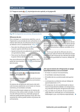 Difusores de aire
 Tenga en cuenta y , al principio de este capítulo, en la página 83.
Fig. 79 En el panel de instrumentos: difusores de aire.
Difusores de aire
Para conseguir un rendimiento calorífico, una re-
frigeración y una entrada de aire suficientes en el
interior del vehículo, los difusores de aire nunca
se deberán cerrar completamente → fig. 79 1 .
– Para abrir los difusores de aire 1 , presionar en
la parte superior del difusor de aire.
– Ajuste la dirección de salida de la corriente de
aire girando las aletas.
– Para cerrar los difusores de aire, presionar en
la parte inferior del difusor de aire.
Hay otros difusores de aire, no regulables, en el
panel de instrumentos → fig. 79 2 y en las áreas
para los pies.
AVISO
No colocar ningún alimento, medicamento u
otros objetos sensibles al calor por delante de los
difusores de aire. El aire que sale de dentro de los
difusores puede dañar o poner en mal estado ali-
mentos, medicamentos y objetos sensibles al ca-
lor o al frío.
El aire que sale de los difusores de aire y
pasa por todo el interior del vehículo escapa
hacia afuera del mismo por las válvulas de escape
situadas en los guardabarros traseros, debajo del
paragolpes. 
Solución de problemas
 Tenga en cuenta y , al principio de este
capítulo, en la página 83.
Los siguientes consejos y directrices de funciona-
miento ayudan a utilizar el sistema correctamen-
te.
El sistema de refrigeración del interior del vehí-
culo funciona solamente con el motor en funcio-
namiento y el ventilador activado.
El aire acondicionado trabaja con el máximo de
eficiencia si los vidrios están cerrados. Si el inte-
rior del vehículo está muy calentado porque el
vehículo quedó parado expuesto al sol, abrir bre-
vemente los vidrios puede acelerar el proceso de
enfriamiento.
¿Por qué el sistema de refrigeración se apaga
automáticamente o no se enciende?
– El motor no está en funcionamiento.
– El ventilador está desconectado.
– El fusible del aire acondicionado está quema-
do.
– La temperatura ambiente está por debajo de
aproximadamente +2 °C.
– El compresor de aire acondicionado se desco-
nectó temporalmente debido a la temperatura
muy elevada del líquido refrigerante del motor.
– Hay una falla en el vehículo. El aire acondicio-
nado debe ser verificado por un Concesionario
Volkswagen o por una empresa especializada. 
Calefacción y aire acondicionado 87
21B.5L1.SAV.60
C
O
P
I
A
 