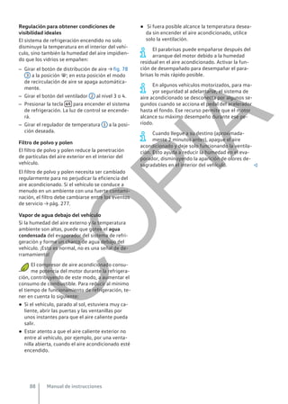 Regulación para obtener condiciones de
visibilidad ideales
El sistema de refrigeración encendido no solo
disminuye la temperatura en el interior del vehí-
culo, sino también la humedad del aire impidien-
do que los vidrios se empañen:
– Girar el botón de distribución de aire → fig. 78
3 a la posición ; en esta posición el modo
de recirculación de aire se apaga automática-
mente.
– Girar el botón del ventilador 2 al nivel 3 o 4.
– Presionar la tecla  para encender el sistema
de refrigeración. La luz de control se encende-
rá.
– Girar el regulador de temperatura 1 a la posi-
ción deseada.
Filtro de polvo y polen
El filtro de polvo y polen reduce la penetración
de partículas del aire exterior en el interior del
vehículo.
El filtro de polvo y polen necesita ser cambiado
regularmente para no perjudicar la eficiencia del
aire acondicionado. Si el vehículo se conduce a
menudo en un ambiente con una fuerte contami-
nación, el filtro debe cambiarse entre los eventos
de servicio → pág. 277.
Vapor de agua debajo del vehículo
Si la humedad del aire externo y la temperatura
ambiente son altas, puede que gotee el agua
condensada del evaporador del sistema de refri-
geración y forme un charco de agua debajo del
vehículo. ¡Esto es normal, no es una señal de de-
rramamiento!
El compresor de aire acondicionado consu-
me potencia del motor durante la refrigera-
ción, contribuyendo de este modo, a aumentar el
consumo de combustible. Para reducir al mínimo
el tiempo de funcionamiento de refrigeración, te-
ner en cuenta lo siguiente:
● Si el vehículo, parado al sol, estuviera muy ca-
liente, abrir las puertas y las ventanillas por
unos instantes para que el aire caliente pueda
salir.
● Estar atento a que el aire caliente exterior no
entre al vehículo, por ejemplo, por una venta-
nilla abierta, cuando el aire acondicionado esté
encendido.
● Si fuera posible alcance la temperatura desea-
da sin encender el aire acondicionado, utilice
solo la ventilación.
El parabrisas puede empañarse después del
arranque del motor debido a la humedad
residual en el aire acondicionado. Activar la fun-
ción de desempañado para desempañar el para-
brisas lo más rápido posible.
En algunos vehículos motorizados, para ma-
yor seguridad al adelantarse, el sistema de
aire acondicionado se desconecta por algunos se-
gundos cuando se acciona el pedal del acelerador
hasta el fondo. Ese recurso permite que el motor
alcance su máximo desempeño durante ese pe-
ríodo.
Cuando llegue a su destino (aproximada-
mente 2 minutos antes), apague el aire
acondicionado y deje solo funcionando la ventila-
ción. Esto ayuda a reducir la humedad en el eva-
porador, disminuyendo la aparición de olores de-
sagradables en el interior del vehículo. 
Manual de instrucciones
88
C
O
P
I
A
 