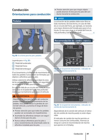 Conducción
Orientaciones para conducción
Pedales
Fig. 80 En el área para los pies: pedales.
Leyenda para → fig. 80:
Pedal del acelerador
Pedal del freno
Pedal del embrague
El accionamiento y la libertad de movimiento de
todos los pedales nunca deben ser limitados por
objetos o alfombras para los pies.
Utilizar solamente alfombras que dejen la zona
de los pedales libre, estén fijadas con seguridad y
no resbalen en el área para los pies.
En caso de falla de un circuito del freno, es nece-
sario pisar en el pedal del freno más profunda-
mente que normalmente para parar el vehículo.
ADVERTENCIA
Objetos en el área para los pies del conductor
pueden impedir el libre accionamiento de los
pedales. Esto puede causar la pérdida de con-
trol del vehículo y aumenta el riesgo de lesio-
nes graves.
● Prestar atención para que todos los pedales
puedan ser accionados sin impedimentos.
● Acomodar las alfombras siempre con seguri-
dad en el área para los pies.
● Nunca colocar alfombras para los pies u
otros revestimientos de entarimado sobre la
alfombra instalada para los pies.
1
2
3
● Prestar atención para que ningún objeto
pueda alcanzar el área para los pies del con-
ductor durante la conducción.
AVISO
La activación de los pedales debe estar libre en
todo momento. De esta forma, en caso de falla
de un circuito del freno, por ejemplo, se necesita
una mayor distancia de frenado para parar el ve-
hículo. En ese caso, pisar en el pedal del freno lo
más profundo y fuerte que lo usual. 
Recomendación de cambio marcha
Fig. 81 En el panel de instrumentos : indicador de
cambio de marcha (variante 1).
Fig. 82 En el panel de instrumentos : indicador de
cambio de marcha (variante 2).
Dependiendo de la versión del vehículo el indica-
dor de cambio de marcha puede no estar dispo-
nible.
El indicador de cambio de marcha permite un
menor consumo de combustible, mientras se
tenga en cuenta la recomendación de marcha
que aparece en el display. 
Conducción 89
21B.5L1.SAV.60
C
O
P
I
A
 