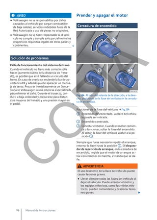 AVISO
● Volkswagen no se responsabiliza por daños
causados al vehículo por cargar combustible
de baja calidad, servicios indebidos fuera de la
Red Autorizada o uso de piezas no originales.
● Volkswagen no se hace responsable si el vehí-
culo no cumple o cumple solo parcialmente los
respectivos requisitos legales de otros países y
continentes. 
Solución de problemas
Falla de funcionamiento del sistema de freno
Cuando el vehículo no frena más como lo solía
hacer (aumento súbito de la distancia de frena-
do), es posible que esté fallando un circuito del
freno. En caso de avería se enciende la luz de ad-
vertencia  y además puede aparecer un mensa-
je de texto. Procurar inmediatamente un Conce-
sionario Volkswagen o una empresa especializada
para eliminar el daño. Durante el trayecto, con-
ducir a baja velocidad y prepararse para distan-
cias mayores de frenado y una presión mayor en
el pedal. 
Prender y apagar el motor
Cerradura de encendido
Fig. 84 Al lado del volante de la dirección, a la dere-
cha: posiciones de la llave del vehículo en la cerradu-
ra de encendido.
Posiciones de la llave del vehículo → fig. 84
Encendido desconectado. La llave del vehícu-
lo puede ser retirada.
Encendido conectado.
Conectar el motor. Cuando el motor comien-
ce a funcionar, soltar la llave del encendido.
Al soltar, la llave del vehículo vuelve a la po-
sición 1 .
Siempre que fuese necesario repetir el arranque,
retornar la llave hasta la posición 0 . El bloquea-
dor de repetición de arranque, en la cerradura de
encendido, impide que el motor de arranque ac-
túe con el motor en marcha, evitando que se da-
ñe.
ADVERTENCIA
El uso desatento de la llave del vehículo puede
causar lesiones graves.
● Llevar siempre todas las llaves del vehículo al
dejar el vehículo. Puede arrancar el motor y
los equipos eléctricos, como los vidrios eléc-
tricos, pueden comandarse y ocasionar lesio-
nes graves. 
0
1
2
Manual de instrucciones
96
C
O
P
I
A
 