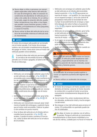 ● Nunca dejar a niños o personas con necesi-
dades especiales solas dentro del vehículo.
En caso de emergencia, ellas no estarían en
condiciones de abandonar el vehículo por sí
solas o de cuidar de sí mismas. En un vehícu-
lo cerrado, según la estación del año, puede
haber temperaturas muy altas o muy bajas,
que pueden causar lesiones graves y enfer-
medades, principalmente en niños pequeños,
o causar la muerte.
● Nunca retirar la llave del vehículo de la cerra-
dura de encendido mientras el vehículo está
en movimiento.
AVISO
El motor de arranque solo puede ser accionado
con el motor parado. Si el motor de arranque
vuelve a ser accionado inmediatamente después
de apagar el motor, tanto éste como el motor del
vehículo pueden verse dañados.
Cuando la llave del vehículo permanece en
la cerradura de encendido durante un largo
período con el motor apagado, la batería del ve-
hículo se descarga. 
Puesta en marcha del motor
– Vehículos con arranque en caliente: girar la lla-
ve del vehículo a la posición → fig. 84 1 . El
encendido está conectado. En ese momento la
luz de control del sistema de arranque en ca-
liente  se encenderá en el instrumento com-
binado. Esperar a que la luz de control  se
apague indicando el final del calentamiento
del combustible (esta acción puede ser necesa-
ria en condiciones de arranque con el motor
frío).
– Vehículos sin arranque en caliente: girar la lla-
ve del vehículo a la posición → fig. 84 1 . El
encendido está conectado.
– Vehículos con transmisión manual: pisar total-
mente el pedal del embrague y sujetarlo hasta
que el motor esté encendido. Colocar la palan-
ca de cambios en punto muerto.
– Girar la llave del vehículo en el cilindro del en-
cendido hacia la posición → fig. 84 2 – no
acelere. Cuando el motor comience a funcio-
nar, soltar la llave del vehículo en la cerradura
de encendido.
– Vehículos con arranque en caliente: girar la lla-
ve del vehículo en el cilindro del encendido
hasta la posición → fig. 84 2 para poner en
marcha el motor – sin acelerar. En caso de que
no se respete la etapa 5, la luz de control 
parpadeará indicando la necesidad de inte-
rrumpir el procedimiento de arranque y repe-
tirlo después de volver la llave a la posición
→ fig. 84 0 y esperar aproximadamente 10
segundos.
– Vehículos sin arranque en caliente: girar la lla-
ve del vehículo en el cilindro del encendido
hasta la posición → fig. 84 2 para poner en
marcha el motor – sin acelerar.
– Si el motor no se pone en marcha, interrumpir
el procedimiento de arranque y repetirlo des-
pués de aproximadamente un minuto.
– Suelte el freno de estacionamiento cuando es-
té listo para partir → pág. 107.
ADVERTENCIA
Nunca salir del vehículo con el motor en funcio-
namiento. El vehículo puede desplazarse súbi-
tamente y, especialmente con la marcha o la
respectiva posición de marcha colocada, causar
accidentes y lesiones graves.
ADVERTENCIA
Un acelerador de arranque puede explotar o
causar un repentino aumento del régimen del
motor.
● Nunca utilizar un acelerador de arranque.
AVISO
● El motor de arranque o el motor pueden verse
dañados al intentar conectar el motor durante
la conducción o cuando el motor se acciona
nuevamente inmediatamente después de ser
apagado.
● Con el motor frío, evitar revoluciones del mo-
tor elevadas, aceleración total y mucha exigen-
cia del motor.
● No empujar o tirar del vehículo para arrancar el
motor. El combustible no quemado puede da-
ñar el catalizador.
No dejar el motor en calentar con el vehícu-
lo parado. Ponga el vehículo en movimiento
inmediatamente si tiene buena visibilidad a tra-
vés de los vidrios, cuidado para no forzar el motor 
Conducción 97
21B.5L1.SAV.60
C
O
P
I
A
 