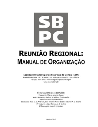 REUNIÃO REGIONAL:
MANUAL DE ORGANIZAÇÃO
    Sociedade Brasileira para o Progresso da Ciência - SBPC
   Rua Maria Antonia, 294 - 4º andar - Vila Buarque - 01222-010 - São Paulo/SP
             Tel. (11) 3259.2766 - reuniaoregional@sbpcnet.org.br
                              www.sbpcnet.org.br




                        Diretoria da SBPC (biênio 2007-2009):
                          Presidente: Marco Antonio Raupp
                  Vice-Presidentes: Helena B. Nader e Otávio Velho
                            Secretário Geral: Aldo Malavasi
 Secretários: Rute M. G. Andrade, José Antonio Aleixo da Silva e Dante A. C. Barone
                       1º Tesoureiro: José Raimundo B. Coelho
                           2º Tesoureiro: Lisbeth K. Cordani




                                   Janeiro/2010
 