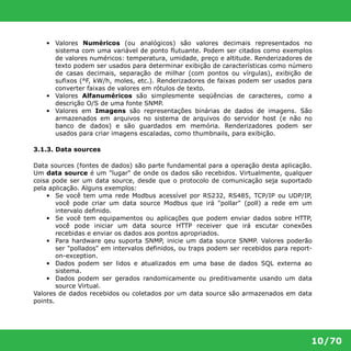 • Valores Numéricos (ou analógicos) são valores decimais representados no 
sistema com uma variável de ponto flutuante. Podem ser citados como exemplos 
de valores numéricos: temperatura, umidade, preço e altitude. Renderizadores de 
texto podem ser usados para determinar exibição de características como número 
de casas decimais, separação de milhar (com pontos ou vírgulas), exibição de 
sufixos (°F, kW/h, moles, etc.). Renderizadores de faixas podem ser usados para 
converter faixas de valores em rótulos de texto. 
• Valores Alfanuméricos são simplesmente seqüências de caracteres, como a 
10/70 
descrição O/S de uma fonte SNMP. 
• Valores em Imagens são representações binárias de dados de imagens. São 
armazenados em arquivos no sistema de arquivos do servidor host (e não no 
banco de dados) e são guardados em memória. Renderizadores podem ser 
usados para criar imagens escaladas, como thumbnails, para exibição. 
3.1.3. Data sources 
Data sources (fontes de dados) são parte fundamental para a operação desta aplicação. 
Um data source é um "lugar" de onde os dados são recebidos. Virtualmente, qualquer 
coisa pode ser um data source, desde que o protocolo de comunicação seja suportado 
pela aplicação. Alguns exemplos: 
• Se você tem uma rede Modbus acessível por RS232, RS485, TCP/IP ou UDP/IP, 
você pode criar um data source Modbus que irá "pollar" (poll) a rede em um 
intervalo definido. 
• Se você tem equipamentos ou aplicações que podem enviar dados sobre HTTP, 
você pode iniciar um data source HTTP receiver que irá escutar conexões 
recebidas e enviar os dados aos pontos apropriados. 
• Para hardware qeu suporta SNMP, inicie um data source SNMP. Valores poderão 
ser "pollados" em intervalos definidos, ou traps podem ser recebidos para report- 
on-exception. 
• Dados podem ser lidos e atualizados em uma base de dados SQL externa ao 
sistema. 
• Dados podem ser gerados randomicamente ou preditivamente usando um data 
source Virtual. 
Valores de dados recebidos ou coletados por um data source são armazenados em data 
points. 
 