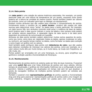 11/70 
3.1.4. Data points 
Um data point é uma coleção de valores históricos associados. Por exemplo, um ponto 
particular pode ser uma leitura de temperatura de um quarto, enquanto outro ponto 
poderia ser a leitura de umidade do mesmo quarto. Pontos também podem ser valores 
de controle, como um indicador para ligar ou desligar um equipamento. 
Existem muitos atributos que são usados para controlar o comportamento de pontos. 
Inicialmente existe o conceito de um point locator. Locators são usados por data 
sources para determinar como "achar" os dados para o ponto particular. Por exemplo, 
um data source SQL tem atributos incluindo onde achar a instância da base de dados; 
point locators para o data source indicam o nome da tabela e dos campos onde podem 
ser achados valores específicos. A separação lógica de data source e de data point 
dependem do protocolo de comunicação em questão. 
Atributos de data points também podem determinar muitos outros aspectos do ponto, 
como seu nome, como deve ser registrado (todos os dados, apenas mudanças no valor, 
ou nenhum), por quanto tempo manter os dados, como formatar os dados para exibição 
e como traçar um gráfico com os valores. 
Você também pode configurar data points com detectores de valor, que são usados 
para detectar condições de interesse nos valores dos pontos, como por exemplo, se o 
valor esteve muito alto por muito tempo, se é muito baixo, se muda com freqüência, se 
não muda, etc. 
Pontos podem ser arranjados em um uma hierarquia, ou árvore, para simplificar sua 
gerência e exibição usando a funcionalidade de Hierarquia. 
3.1.5. Monitoramento 
Monitoramento de pontos dentro do sistema pode ser feito de duas maneiras. É possível 
usar uma watch list para criar listas dinâmicas de pontos com seus valores, últimos 
tempos de atualização, e gráficos de informações históricas (se a configuração do ponto 
permitir). Valores e gráficos são atualizados em tempo real sem ter que atualizar a 
janela do navegador. Gráficos de múltiplos pontos também podem ser exibidos sob 
demanda. 
Também é possível criar representações gráficas de pontos usando a funcionalidade 
drag and drop para posicionar representações gráficas de pontos sobre uma imagem de 
fundo arbitrária. Imagens animadas podem ser usadas para criar uma visualização 
 