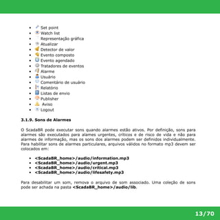 13/70 
• Set point 
• Watch list 
• Representação gráfica 
• Atualizar 
• Detector de valor 
• Evento composto 
• Evento agendado 
• Tratadores de eventos 
• Alarme 
• Usuário 
• Comentário de usuário 
• Relatório 
• Listas de envio 
• Publisher 
• Aviso 
• Logout 
3.1.9. Sons de Alarmes 
O ScadaBR pode executar sons quando alarmes estão ativos. Por definição, sons para 
alarmes são executados para alames urgentes, críticos e de risco de vida e não para 
alarmes de informação, mas os sons dos alarmes podem ser definidos individualmente. 
Para habilitar sons de alarmes particulares, arquivos válidos no formato mp3 devem ser 
colocados em: 
• <ScadaBR_home>/audio/information.mp3 
• <ScadaBR_home>/audio/urgent.mp3 
• <ScadaBR_home>/audio/critical.mp3 
• <ScadaBR_home>/audio/lifesafety.mp3 
Para desabilitar um som, remova o arquivo de som associado. Uma coleção de sons 
pode ser achada na pasta <ScadaBR_home>/audio/lib. 
 