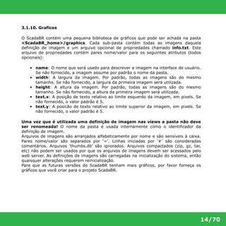 14/70 
3.1.10. Graficos 
O ScadaBR contém uma pequena biblioteca de gráficos que pode ser achada na pasta 
<ScadaBR_home>/graphics. Cada sub-pasta contém todas as imagens daquela 
definição de imagem e um arquivo opcional de propriedades chamado info.txt. Este 
arquivo de propriedades contém pares nome/valor para os seguintes atributos (todos 
opcionais): 
• name: O nome que será usado para descrever a imagem na interface de usuário. 
Se não fornecido, a imagem assume por padrão o nome da pasta. 
• width: A largura da imagem. Por padrão, todas as imagens são do mesmo 
tamanho. Se não fornecido, a largura da primeira imagem será utilizada. 
• height: A altura da imagem. Por padrão, todas as imagens são do mesmo 
tamanho. Se não fornecido, a altura da primeira imagem será utilizada. 
• text.x: A posição de texto relativo ao limite esquerdo da imagem, em pixels. Se 
não fornecido, o valor padrão é 5. 
• text.y: A posicão de texto relativo ao limite superior da imagem, em pixels. Se 
não fornecido, o valor padrão é 5. 
Uma vez que é utilizada uma definição de imagem nas views a pasta não deve 
ser renomeada! O nome da pasta é usada internamente como o identificador da 
definição de imagem. 
Arquivos de imagens são arranjados alfabeticamente por nome e são sensíveis à caixa. 
Pares nome/valor são separados por '='. Linhas iniciadas por '#' são consideradas 
comentários. Arquivos 'thumbs.db' são ignorados. Arquivos compactados (zip, gz, tar, 
etc) não podem ser usados por que os arquivos de imagens devem ser acessados pelo 
web server. As definições de imagens são carregadas na inicialização do sistema, então 
quaisquer alterações requerem reinicialização. 
Para que as futuras versões do ScadaBR tenham mais gráficos, por favor forneça os 
gráficos que você criar para o projeto ScadaBR. 
 
