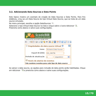 15/70 
3.2. Adicionando Data Sources e Data Points 
Este tópico mostra um exemplo de criação de Data Sources e Data Points. Para fins 
didáticos, criou-se um Data Source do tipo Virtual Data Source, que se trata de um data 
source simulado. 
No menu principal, escolha a opção DataSources . 
Selecione o tipo Virtual Data Source na lista e clique sobre o ícone Adicionar . 
Preencha como abaixo e salve suas configurações. 
Ao salvar o data source, as opções para inclusão de data points serão habilitadas. Clique 
em Adicionar e preencha como abaixo e salve suas configurações. 
 