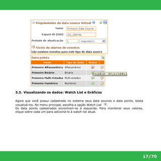 17/70 
3.3. Visualizando os dados: Watch List e Gráficos 
Agora que você possui cadastrado no sistema seus data sources e data points, basta 
visualizá-los. No menu principal, escolha a opção Watch List . 
Os data points cadastrados encontram-se à esquerda. Para monitorar seus valores, 
clique sobre cada um para adicioná-lo à watch list atual. 
 