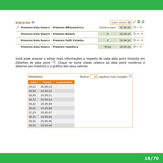 Você pode acessar e editar mais informações a respeito de cada data point clicando em 
Detalhes do data point . Clique no ícone citado relativo ao data point numérico e 
observe seu histórico e o gráfico dos seus valores. 
18/70 
 