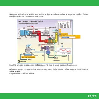 Navegue até o ícone adicionado sobre a figura e clique sobre a segunda opção: Editar 
configurações de componente de ponto. 
23/70 
Escolha um dos seus pontos cadastrados na lista e salve suas configurações. 
Adicione outros componentes, associe aos seus data points cadastrados e posicione-os 
sobre a tela. 
Clique sobre o botão "Salvar". 
 