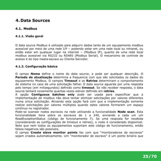 25/70 
4. Data Sources 
4.1. Modbus 
4.1.1. Visão geral 
O data source Modbus é utilizado para adquirir dados tanto de um equipamento modbus 
acessível por meio de uma rede I/P – podendo estar em uma rede local ou intranet, ou 
então estar em qualquer lugar na internet – (Modbus IP), quanto de uma rede local 
modbus acessível via RS232 ou RS485 (Modbus Serial). O mecanismo de controle de 
acesso é do tipo mestre-escravo ou Cliente-Servidor. 
4.1.2. Configuração básica 
O campo Nome define o nome do data source, e pode ser qualquer descrição. O 
Período de atualização determina a frequencia com que são solicitados os dados do 
equipamento Modbus. O campos Timeout e os Retries determinam o comportamento 
do sistema no caso de uma solicitação falhar. O data source aguarda por uma resposta 
pelo tempo (em milisegundos) definido como timeout. Se não receber resposta, o data 
source tentará novamente quantas vezes estiver definido em retries. 
A opção Contiguous batches only pode ser usada para especificar que a 
implementação de modbus não deve tentar otimizar solicitações por valores diferentes 
numa única solicitação. Ativando esta opção fará com que a implementação somente 
realize solicitações por valores múltiplos quando estes valores formarem um espaço 
contínuo no registrador. 
Pode-se scanear nodos escravos na rede utilizando a funcionalidade Node scan. Esta 
funcionalidade itera sobre os escravos de 1 a 240, enviando a cada um um 
ReadExceptionStatus (código de funcionamento 7). Se uma resposta for recebida 
(considerando as configurações de timeout e retries), o nodo é considerado disponível. 
Note que nem todos os equipamentos suportam este código de funcionamento, então 
falsos-negativos são possíveis. 
O campo Create slave monitor points faz com que “monitoradores de escravos” 
sejam criados automaticamente. Um “monitorador de escravo” é um ponto binário que 
 