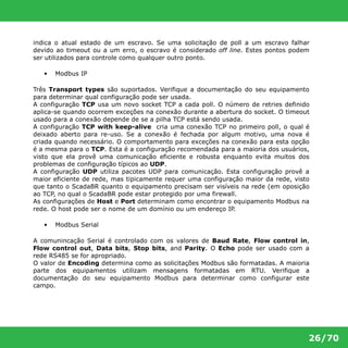 indica o atual estado de um escravo. Se uma solicitação de poll a um escravo falhar 
devido ao timeout ou a um erro, o escravo é considerado off line. Estes pontos podem 
ser utilizados para controle como qualquer outro ponto. 
26/70 
• Modbus IP 
Três Transport types são suportados. Verifique a documentação do seu equipamento 
para determinar qual configuração pode ser usada. 
A configuração TCP usa um novo socket TCP a cada poll. O número de retries definido 
aplica-se quando ocorrem exceções na conexão durante a abertura do socket. O timeout 
usado para a conexão depende de se a pilha TCP está sendo usada. 
A configuração TCP with keep-alive cria uma conexão TCP no primeiro poll, o qual é 
deixado aberto para re-uso. Se a conexão é fechada por algum motivo, uma nova é 
criada quando necessário. O comportamento para exceções na conexão para esta opção 
é a mesma para o TCP. Esta é a configuração recomendada para a maioria dos usuários, 
visto que ela provê uma comunicação eficiente e robusta enquanto evita muitos dos 
problemas de configuração típicos ao UDP. 
A configuração UDP utiliza pacotes UDP para comunicação. Esta configuração provê a 
maior eficiente de rede, mas tipicamente requer uma configuração maior da rede, visto 
que tanto o ScadaBR quanto o equipamento precisam ser visíveis na rede (em oposição 
ao TCP, no qual o ScadaBR pode estar protegido por uma firewall. 
As configurações de Host e Port determinam como encontrar o equipamento Modbus na 
rede. O host pode ser o nome de um domínio ou um endereço IP. 
• Modbus Serial 
A comunincação Serial é controlado com os valores de Baud Rate, Flow control in, 
Flow control out, Data bits, Stop bits, and Parity. O Echo pode ser usado com a 
rede RS485 se for apropriado. 
O valor de Encoding determina como as solicitações Modbus são formatadas. A maioria 
parte dos equipamentos utilizam mensagens formatadas em RTU. Verifique a 
documentação do seu equipamento Modbus para determinar como configurar este 
campo. 
 