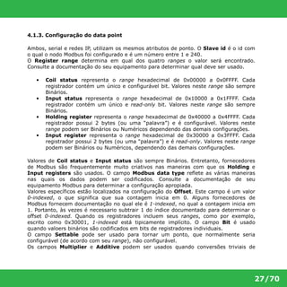 27/70 
4.1.3. Configuração do data point 
Ambos, serial e redes IP, utilizam os mesmos atributos de ponto. O Slave id é o id com 
o qual o nodo Modbus foi configurado e é um número entre 1 e 240. 
O Register range determina em qual dos quatro ranges o valor será encontrado. 
Consulte a documentação do seu equipamento para determinar qual deve ser usado. 
• Coil status representa o range hexadecimal de 0x00000 a 0x0FFFF. Cada 
registrador contém um único e configurável bit. Valores neste range são sempre 
Binários. 
• Input status representa o range hexadecimal de 0x10000 a 0x1FFFF. Cada 
registrador contém um único e read-only bit. Valores neste range são sempre 
Binários. 
• Holding register representa o range hexadecimal de 0x40000 a 0x4FFFF. Cada 
registrador possui 2 bytes (ou uma “palavra”) e é configurável. Valores neste 
range podem ser Binários ou Numéricos dependendo das demais configurações. 
• Input register representa o range hexadecimal de 0x30000 a 0x3FFFF. Cada 
registrador possui 2 bytes (ou uma “palavra”) e é read-only. Valores neste range 
podem ser Binários ou Numéricos, dependendo das demais configurações. 
Valores de Coil status e Input status são sempre Binários. Entretanto, fornecedores 
de Modbus são frequentemente muito criativos nas maneiras com que os Holding e 
Input registers são usados. O campo Modbus data type reflete as várias maneiras 
nas quais os dados podem ser codificados. Consulte a documentação de seu 
equipamento Modbus para determinar a configuração apropiada. 
Valores específicos estão localizados na configuração do Offset. Este campo é um valor 
0-indexed, o que significa que sua contagem inicia em 0. Alguns fornecedores de 
Modbus fornecem documentação no qual ele é 1-indexed, no qual a contagem inicia em 
1. Portanto, às vezes é necessario subtrair 1 do índice documentado para determinar o 
offset 0-indexed. Quando os registradores incluem seus ranges, como por exemplo, 
escrito como 0x30001, 1-indexed está tipicamente implícito. O campo Bit é usado 
quando valoers binários são codificados em bits de registradores individuais. 
O campo Settable pode ser usado para tornar um ponto, que normalmente seria 
configurável (de acordo com seu range), não configurável. 
Os campos Multiplier e Additive podem ser usados quando conversões triviais de 
 