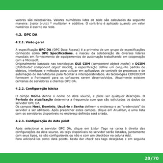 valores são necessárias. Valores numéricos lidos da rede são calculados da seguinte 
maneira: (valor bruto) * multiplier + additive. O contrário é aplicado quando um valor 
numérico é escrito na rede. 
28/70 
4.2. OPC DA 
4.2.1. Visão geral 
A especificação OPC DA (OPC Data Access) é a primeira de um grupo de especificações 
conhecido como OPC Specifications, e nasceu da colaboração de diversos líderes 
mundiais em fornecimento de equipamentos de automação trabalhando em cooperação 
com a Microsoft. 
Originalmente baseado nas tecnologias OLE COM (component object model) e DCOM 
(distributed component object model), a especificação define um conjunto padrão de 
objetos, interfaces e métodos para utilizar em aplicativos de controle de processos e de 
automação de manufaturas para facilitar a interoperabilidade. As tecnologias COM/DCOM 
fornecem o framework para os softwares serem desenvolvidos. Atualmente existem 
centenas de servidores e clientes OPC DA. 
4.2.2. Configuração básica 
O campo Nome define o nome do data source, e pode ser qualquer descrição. O 
Período de atualização determina a frequencia com que são solicitados os dados do 
servidor OPC DA. 
Os campos Host, Domínio, Usuário e Senha definem o endereço e as “credenciais” do 
servidor a ser utilizado. Após preencher estes campos, clique em Atualizar, e uma lista 
com os servidores disponíveis no endereço definido será criada. 
4.2.3. Configuração do data point 
Após selecionar o servidor OPC DA, clique em Listar Tags na caixa à direita das 
configurações do data source. As tags disponíveis no servidor serão listadas, juntamente 
com seus tipos, se são configuráveis ou não e com um checkbox na coluna Add. 
Para adicioná-los como data points, basta dar check nas tags desejadas e em seguida 
 