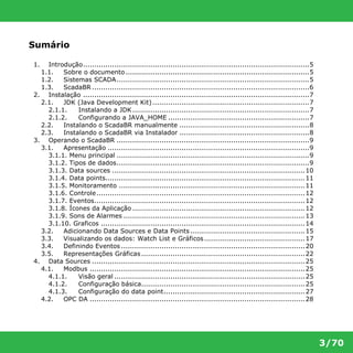 3/70 
Sumário 
1. Introdução.....................................................................................................5 
1.1. Sobre o documento..................................................................................5 
1.2. Sistemas SCADA......................................................................................5 
1.3. ScadaBR.................................................................................................6 
2. Instalação .....................................................................................................7 
2.1. JDK (Java Development Kit) ......................................................................7 
2.1.1. Instalando a JDK...............................................................................7 
2.1.2. Configurando a JAVA_HOME ...............................................................7 
2.2. Instalando o ScadaBR manualmente ..........................................................8 
2.3. Instalando o ScadaBR via Instalador ..........................................................8 
3. Operando o ScadaBR ......................................................................................9 
3.1. Apresentação ..........................................................................................9 
3.1.1. Menu principal ......................................................................................9 
3.1.2. Tipos de dados......................................................................................9 
3.1.3. Data sources ......................................................................................10 
3.1.4. Data points.........................................................................................11 
3.1.5. Monitoramento ...................................................................................11 
3.1.6. Controle.............................................................................................12 
3.1.7. Eventos..............................................................................................12 
3.1.8. Ícones da Aplicação .............................................................................12 
3.1.9. Sons de Alarmes .................................................................................13 
3.1.10. Graficos ...........................................................................................14 
3.2. Adicionando Data Sources e Data Points ...................................................15 
3.3. Visualizando os dados: Watch List e Gráficos.............................................17 
3.4. Definindo Eventos ..................................................................................20 
3.5. Representações Gráficas.........................................................................22 
4. Data Sources ...............................................................................................25 
4.1. Modbus ................................................................................................25 
4.1.1. Visão geral .....................................................................................25 
4.1.2. Configuração básica.........................................................................25 
4.1.3. Configuração do data point...............................................................27 
4.2. OPC DA ................................................................................................28 
 