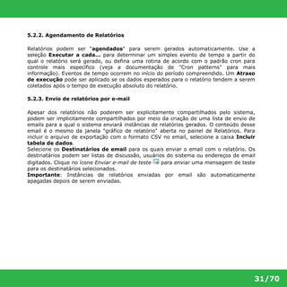 31/70 
5.2.2. Agendamento de Relatórios 
Relatórios podem ser "agendados" para serem gerados automaticamente. Use a 
seleção Executar a cada... para determinar um simples evento de tempo a partir do 
qual o relatório será gerado, ou defina uma rotina de acordo com o padrão cron para 
controle mais específico (veja a documentação de "Cron patterns" para mais 
informação). Eventos de tempo ocorrem no início do período compreendido. Um Atraso 
de execução pode ser aplicado se os dados esperados para o relatório tendem a serem 
coletados após o tempo de execução absoluto do relatório. 
5.2.3. Envio de relatórios por e-mail 
Apesar dos relatórios não poderem ser explicitamente compartilhados pelo sistema, 
podem ser implicitamente compartilhados por meio da criação de uma lista de envio de 
emails para a qual o sistema enviará instâncias de relatórios gerados. O conteúdo desse 
email é o mesmo da janela "gráfico de relatório" aberta no painel de Relatórios. Para 
incluir o arquivo de exportação com o formato CSV no email, selecione a caixa Incluir 
tabela de dados. 
Selecione os Destinatários de email para os quais enviar o email com o relatório. Os 
destinatários podem ser listas de discussão, usuários do sistema ou endereços de email 
digitados. Clique no ícone Enviar e-mail de teste para enviar uma mensagem de teste 
para os destinatários selecionados. 
Importante: Instâncias de relatórios enviadas por email são automaticamente 
apagadas depois de serem enviadas. 
 