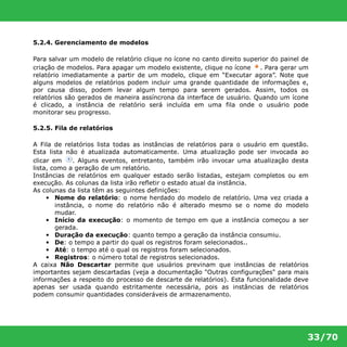 33/70 
5.2.4. Gerenciamento de modelos 
Para salvar um modelo de relatório clique no ícone no canto direito superior do painel de 
criação de modelos. Para apagar um modelo existente, clique no ícone . Para gerar um 
relatório imediatamente a partir de um modelo, clique em “Executar agora”. Note que 
alguns modelos de relatórios podem incluir uma grande quantidade de informações e, 
por causa disso, podem levar algum tempo para serem gerados. Assim, todos os 
relatórios são gerados de maneira assíncrona da interface de usuário. Quando um ícone 
é clicado, a instância de relatório será incluída em uma fila onde o usuário pode 
monitorar seu progresso. 
5.2.5. Fila de relatórios 
A Fila de relatórios lista todas as instâncias de relatórios para o usuário em questão. 
Esta lista não é atualizada automaticamente. Uma atualização pode ser invocada ao 
clicar em . Alguns eventos, entretanto, também irão invocar uma atualização desta 
lista, como a geração de um relatório. 
Instâncias de relatórios em qualquer estado serão listadas, estejam completos ou em 
execução. As colunas da lista irão refletir o estado atual da instância. 
As colunas da lista têm as seguintes definições: 
• Nome do relatório: o nome herdado do modelo de relatório. Uma vez criada a 
instância, o nome do relatório não é alterado mesmo se o nome do modelo 
mudar. 
• Início da execução: o momento de tempo em que a instância começou a ser 
gerada. 
• Duração da execução: quanto tempo a geração da instância consumiu. 
• De: o tempo a partir do qual os registros foram selecionados.. 
• Até: o tempo até o qual os registros foram selecionados. 
• Registros: o número total de registros selecionados. 
A caixa Não Descartar permite que usuários previnam que instâncias de relatórios 
importantes sejam descartadas (veja a documentação "Outras configurações" para mais 
informações a respeito do processo de descarte de relatórios). Esta funcionalidade deve 
apenas ser usada quando estritamente necessária, pois as instâncias de relatórios 
podem consumir quantidades consideráveis de armazenamento. 
 