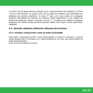 A coluna final da tabela oferece controles para o gerenciamento das instâncias. O ícone 
inicia o download de um arquivo CSV com os dados do relatório, para importação em 
softwares de planilha eletrônica. O ícone abre uma nova janela do navegador 
exibindo informações da instância de relatório, dados estatísticos e uma imagem do 
gráfico dos dados do relatório. Clicando no ícone , a instância do relatório é apagada. 
Instâncias de relatório particularmente grandes podem levar algum tempo para serem 
apagadas. 
5.3. Gerando relatórios utilizando softwares de terceiros. 
34/70 
5.3.1. Pentaho: Configurando a base de dados do ScadaBR 
Após fazer o download do RPD, basta descompactar o arquivo e executar o arquivo 
report-designer.bat no Windows ou o report-designer.sh no Linux que estará dentro da 
pasta descompactada. 
A tela inicial do programa ira abrir. 
 