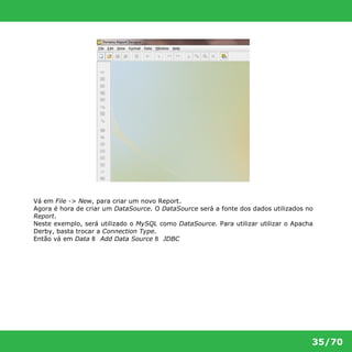 Vá em File -> New, para criar um novo Report. 
Agora é hora de criar um DataSource. O DataSource será a fonte dos dados utilizados no 
Report. 
Neste exemplo, será utilizado o MySQL como DataSource. Para utilizar utilizar o Apacha 
Derby, basta trocar a Connection Type. 
Então vá em Data 8 Add Data Source 8 JDBC 
35/70 
 