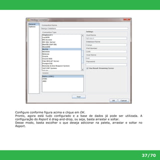 Configure conforme figura acima e clique em OK. 
Pronto, agora está tudo configurado e a base de dados já pode ser utilizada. A 
configuração do Report é drag-and-drop, ou seja, basta arrastar e soltar. 
Desse modo, basta escolher o que deseja adicionar na paleta, arrastar e soltar no 
Report. 
37/70 
 