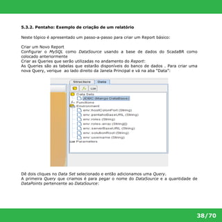 38/70 
5.3.2. Pentaho: Exemplo de criação de um relatório 
Neste tópico é apresentado um passo-a-passo para criar um Report básico: 
Criar um Novo Report 
Configurar o MySQL como DataSource usando a base de dados do ScadaBR como 
colocado anteriormente 
Criar as Queries que serão utilizadas no andamento do Report: 
As Queries são as tabelas que estarão disponíveis do banco de dados . Para criar uma 
nova Query, verique ao lado direito da Janela Principal e vá na aba “Data”: 
Dê dois cliques no Data Set selecionado e então adicionamos uma Query. 
A primeira Query que criamos é para pegar o nome do DataSource e a quantidade de 
DataPoints pertencente ao DataSource: 
 