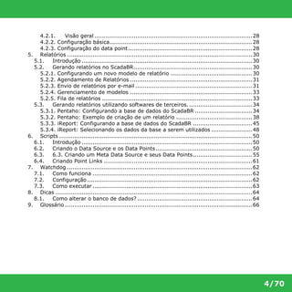 4/70 
4.2.1. Visão geral .....................................................................................28 
4.2.2. Configuração básica.............................................................................28 
4.2.3. Configuração do data point...................................................................28 
5. Relatórios ....................................................................................................30 
5.1. Introdução ............................................................................................30 
5.2. Gerando relatórios no ScadaBR................................................................30 
5.2.1. Configurando um novo modelo de relatório ............................................30 
5.2.2. Agendamento de Relatórios ..................................................................31 
5.2.3. Envio de relatórios por e-mail ...............................................................31 
5.2.4. Gerenciamento de modelos ..................................................................33 
5.2.5. Fila de relatórios .................................................................................33 
5.3. Gerando relatórios utilizando softwares de terceiros. ..................................34 
5.3.1. Pentaho: Configurando a base de dados do ScadaBR ...............................34 
5.3.2. Pentaho: Exemplo de criação de um relatório .........................................38 
5.3.3. iReport: Configurando a base de dados do ScadaBR ................................45 
5.3.4. iReport: Selecionando os dados da base a serem utilizados ......................48 
6. Scripts ........................................................................................................50 
6.1. Introdução ............................................................................................50 
6.2. Criando o Data Source e os Data Points ....................................................50 
6.3. 6.3. Criando um Meta Data Source e seus Data Points................................55 
6.4. Criando Point Links ................................................................................61 
7. Watchdog ....................................................................................................62 
7.1. Como funciona ......................................................................................62 
7.2. Configuração .........................................................................................62 
7.3. Como executar ......................................................................................63 
8. Dicas ..........................................................................................................64 
8.1. Como alterar o banco de dados? ..............................................................64 
9. Glossário .....................................................................................................66 
 