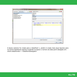A Query anterior foi criada para o DataPoint 1, porém é criada mais duas Queries para 
os outros DataPoints apenas mudando na Query o número do data point desejado em: 
where dataPointId = <DataPointDesejado> 
41/70 
 