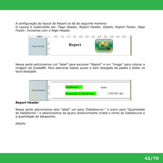 A configuração do layout do Report se dá da seguinte maneira: 
O Layout é subdividido em: Page Header, Report Header, Details, Report Footer, Page 
Footer. Iniciamos com o Page Header. 
Nessa parte adicionamos um “label” para escrever “Report” e um “image” para colocar a 
imagem do ScadaBR. Para adicionar bastar puxar o item desejado da paleta e soltar no 
local desejado. 
42/70 
Report Header 
Nessa parte adicionamos dois “label” um para “DataSource:” e outro para “Quantidade 
de DataPoints:” e selecionamos da Query anteriormente criada o nome do DataSource e 
a quantidade de datapoints. 
Details 
 