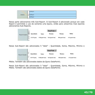 Nessa parte adicionamos três Sub-Report. O Sub-Report é adicionado porque em cada 
Report é permitido o uso de somente uma Query, então para utilzarmos mais Queries 
adicionamos Sub-Reports. 
Nesse Sub-Report são adicionados 5 “label” : Quantidade, Soma, Máximo, Mínimo e 
43/70 
Média. Também são adicionados dados da Query DataPoint1. 
Nesse Sub-Report são adicionados 5 “label” : Quantidade, Soma, Máximo, Mínimo e 
Média. Também são adicionados dados da Query DataPoint2. 
 