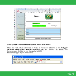 45/70 
5.3.3. iReport: Configurando a base de dados do ScadaBR 
Obs.: Se você estiver utilizando o Derby, é necessário adicionar a lib derby.jar 
(ScadaBRWebContentWEB-INFlibderby.jar) ao Classpath do iReport, em 
Ferramentas > Opções, na aba Classpath, Add JAR. 
Selecione a opção Report Datasources. 
 