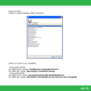 46/70 
Clique em New. 
Escolha a opção Database JDBC connection. 
Defina um nome (p.ex. ScadaBR). 
- Caso utilize MySQL 
Em JDBC Driver, escolha "MySQL(com.mysql.jdbc.Driver)" 
Em JDBC URL, digite: jdbc:mysql://localhost/mango 
- Caso utilize Derby 
Em JDBC Driver, digite: org.apache.derby.jdbc.EmbeddedDriver 
Em JDBC URL, digite: jdbc:derby:<localização do seu tomcat>/bin/mangoDB 
 