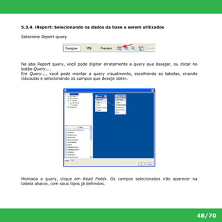 48/70 
5.3.4. iReport: Selecionando os dados da base a serem utilizados 
Selecione Report query 
Na aba Report query, você pode digitar diretamente a query que desejar, ou clicar no 
botão Query.... 
Em Query..., você pode montar a query visualmente, escolhendo as tabelas, criando 
cláusulas e selecionando os campos que deseja obter. 
Montada a query, clique em Read Fields. Os campos selecionados irão aparecer na 
tabela abaixo, com seus tipos já definidos. 
 